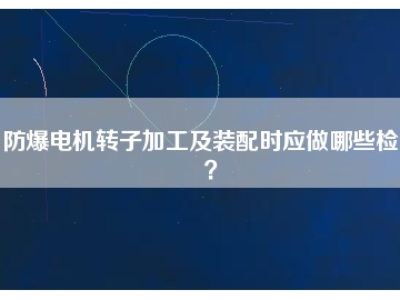 防爆電機(jī)轉(zhuǎn)子加工及裝配時(shí)應(yīng)做哪些檢查？