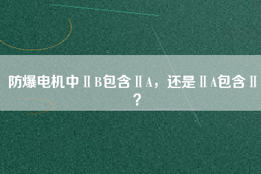 防爆電機中ⅡB包含ⅡA，還是ⅡA包含ⅡB？